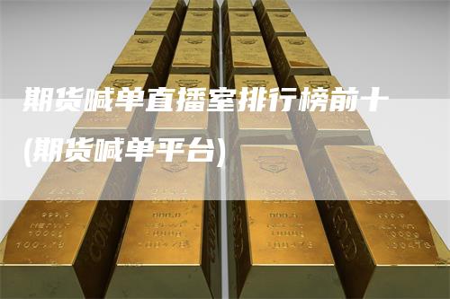 期货喊单直播室排行榜前十(期货喊单平台)