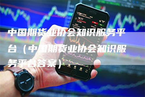 中国期货业协会知识服务平台（中国期货业协会知识服务平台答案）