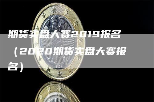 期货实盘大赛2019报名（2020期货实盘大赛报名）