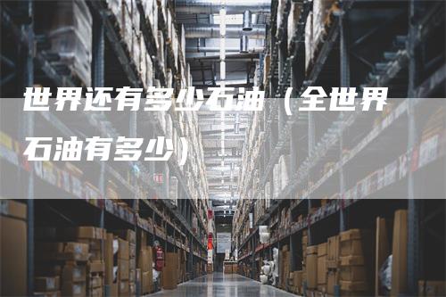 世界还有多少石油（全世界石油有多少）