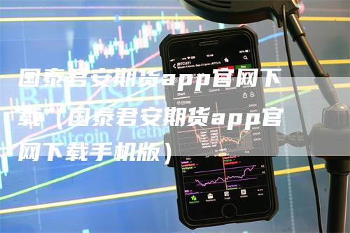国泰君安期货app官网下载（国泰君安期货app官网下载手机版）