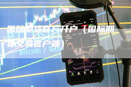 国际期货官方开户（国际期货交易客户端）