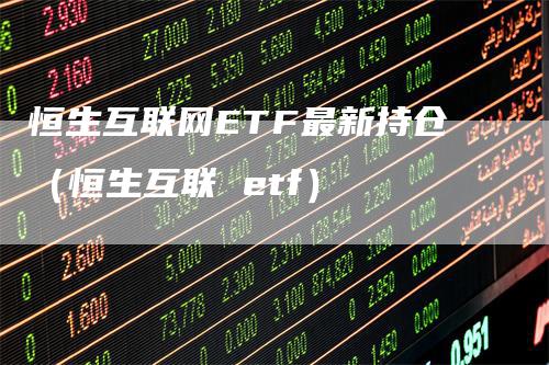 恒生互联网ETF最新持仓（恒生互联 etf）