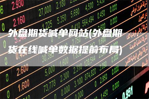 外盘期货喊单网站(外盘期货在线喊单数据提前布局)