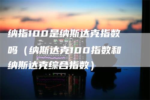 纳指100是纳斯达克指数吗（纳斯达克100指数和纳斯达克综合指数）