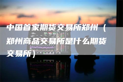 中国首家期货交易所郑州（郑州商品交易所是什么期货交易所）