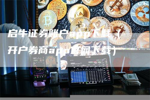 启牛证券账户app下载（开户券商app官网下载）