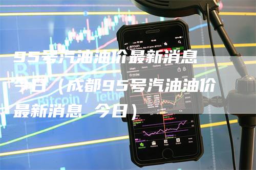 95号汽油油价最新消息 今日（成都95号汽油油价最新消息 今日）