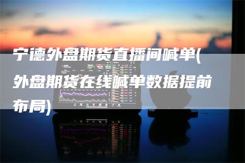 宁德外盘期货直播间喊单(外盘期货在线喊单数据提前布局)