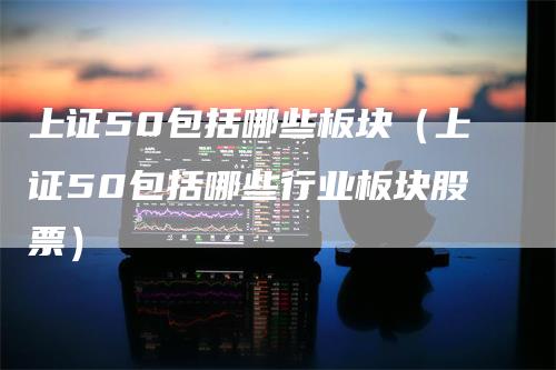 上证50包括哪些板块（上证50包括哪些行业板块股票）
