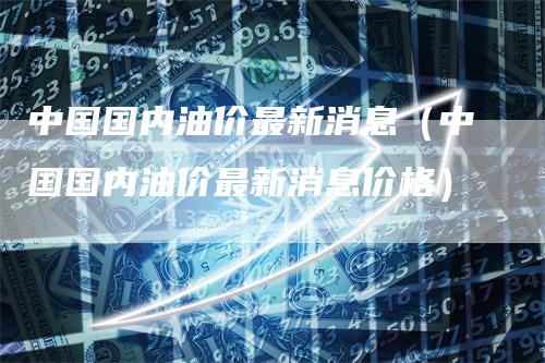 中国国内油价最新消息（中国国内油价最新消息价格）