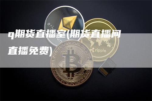 q期货直播室(期货直播间直播免费)