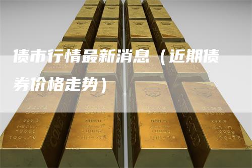 债市行情最新消息（近期债券价格走势）