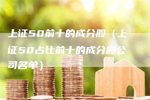 上证50前十的成分股（上证50占比前十的成分股公司名单）