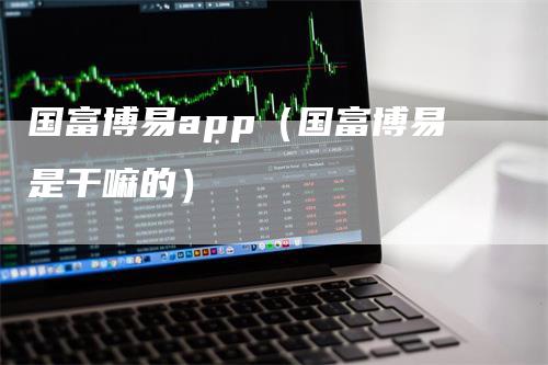 国富博易app（国富博易是干嘛的）