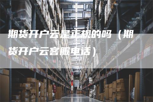 期货开户云是正规的吗（期货开户云客服电话）