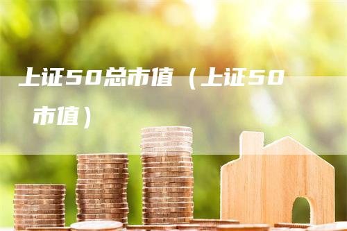 上证50总市值（上证50 市值）