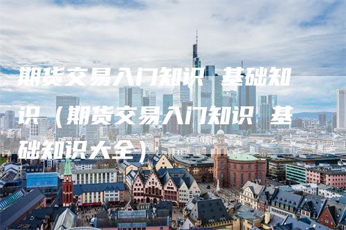 期货交易入门知识 基础知识（期货交易入门知识 基础知识大全）
