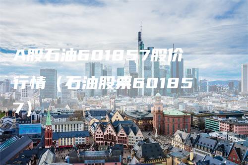 A股石油601857股价行情（石油股票601857）