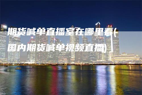 期货喊单直播室在哪里看(国内期货喊单视频直播)