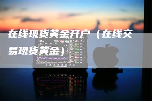 在线现货黄金开户（在线交易现货黄金）