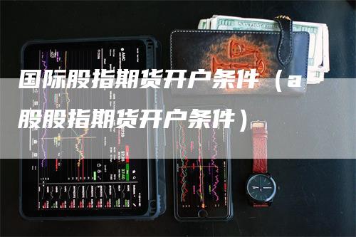 国际股指期货开户条件（a股股指期货开户条件）