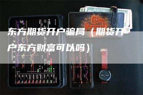 东方期货开户骗局（期货开户东方财富可以吗）