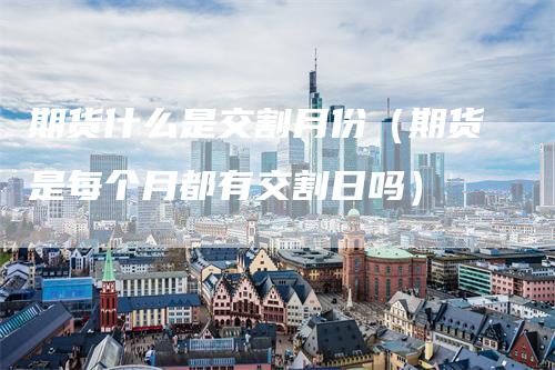 期货什么是交割月份（期货是每个月都有交割日吗）