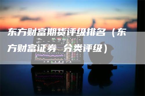 东方财富期货评级排名（东方财富证券 分类评级）