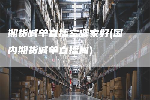 期货喊单直播室哪家好(国内期货喊单直播间)