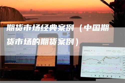 期货市场经典案例（中国期货市场的期货案例）