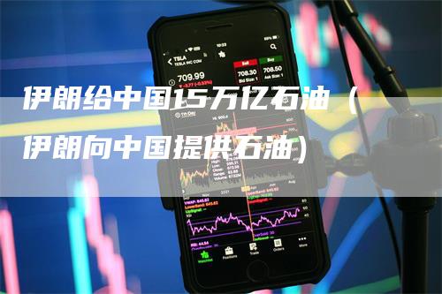 伊朗给中国15万亿石油（伊朗向中国提供石油）