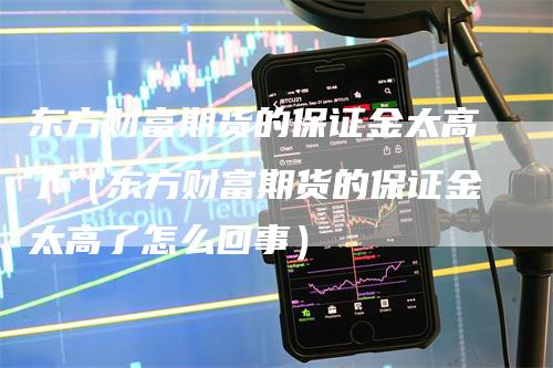 东方财富期货的保证金太高了（东方财富期货的保证金太高了怎么回事）