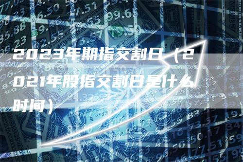 2023年期指交割日（2021年股指交割日是什么时间）