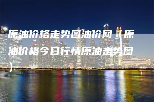 原油价格走势图油价网（原油价格今日行情原油走势图）