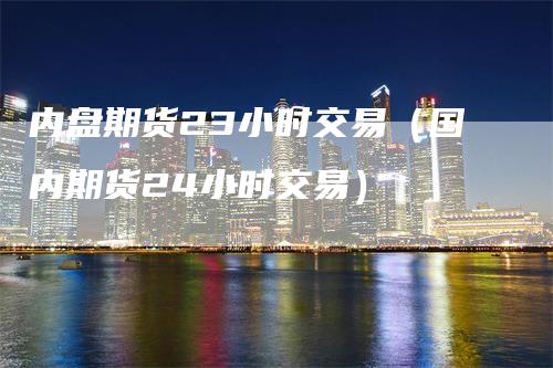 内盘期货23小时交易（国内期货24小时交易）