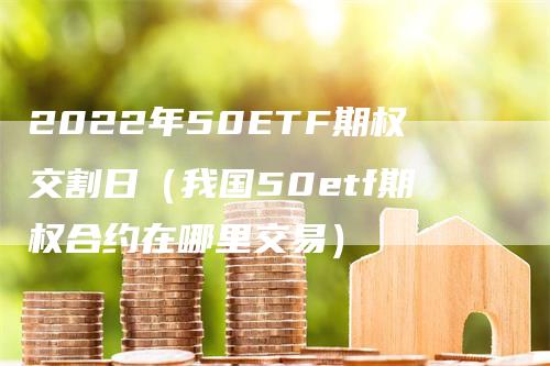 2022年50ETF期权交割日（我国50etf期权合约在哪里交易）