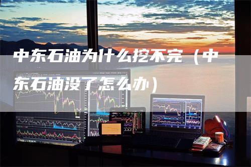 中东石油为什么挖不完（中东石油没了怎么办）