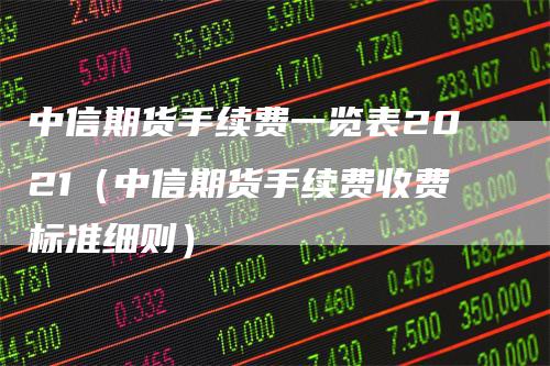 中信期货手续费一览表2021（中信期货手续费收费标准细则）
