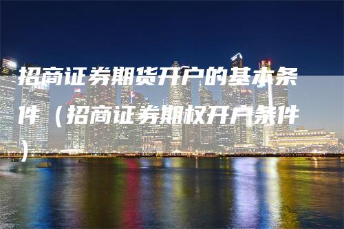 招商证券期货开户的基本条件（招商证券期权开户条件）