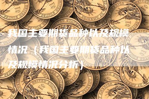 我国主要期货品种以及规模情况（我国主要期货品种以及规模情况分析）