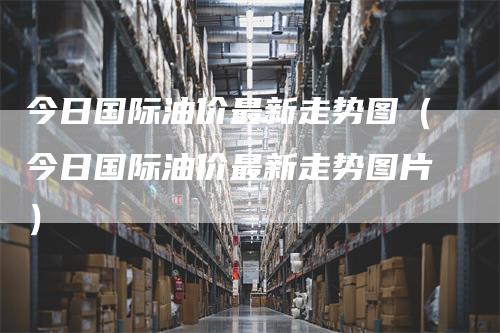今日国际油价最新走势图（今日国际油价最新走势图片）
