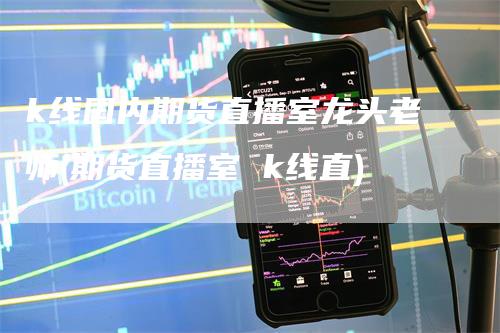 k线国内期货直播室龙头老师(期货直播室 k线直)