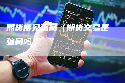 期货常见骗局（期货交易是骗局吗）