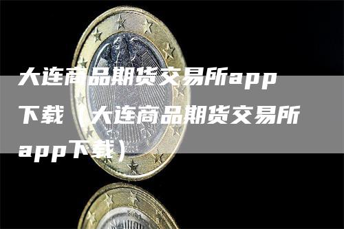 大连商品期货交易所app下载（大连商品期货交易所app下载）