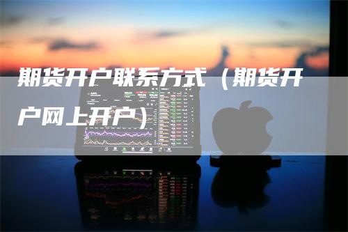期货开户联系方式（期货开户网上开户）