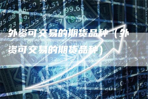 外资可交易的期货品种（外资可交易的期货品种）