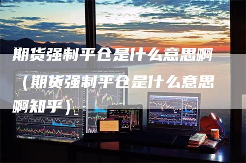 期货强制平仓是什么意思啊（期货强制平仓是什么意思啊知乎）