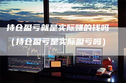 持仓盈亏就是实际赚的钱吗（持仓盈亏是实际盈亏吗）