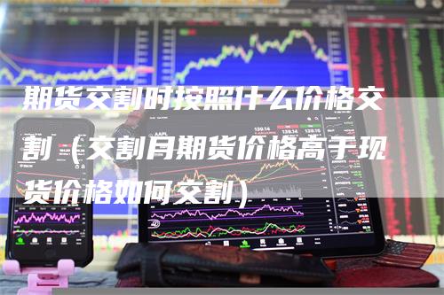 期货交割时按照什么价格交割（交割月期货价格高于现货价格如何交割）